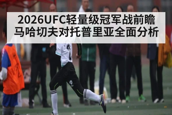 2026UFC轻量级冠军战前瞻 马哈切夫对托普里亚全面分析