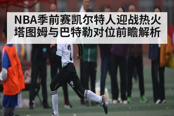 NBA季前赛凯尔特人迎战热火塔图姆与巴特勒对位前瞻解析