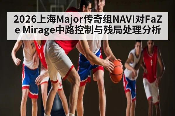 2026上海Major传奇组NAVI对FaZe Mirage中路控制与残局处理分析